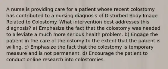 A nurse is providing care for a patient whose recent colostomy has contributed to a nursing diagnosis of Disturbed Body Image Related to Colostomy. What intervention best addresses this diagnosis? a) Emphasize the fact that the colostomy was needed to alleviate a much more serious health problem. b) Engage the patient in the care of the ostomy to the extent that the patient is willing. c) Emphasize the fact that the colostomy is temporary measure and is not permanent. d) Encourage the patient to conduct online research into colostomies.