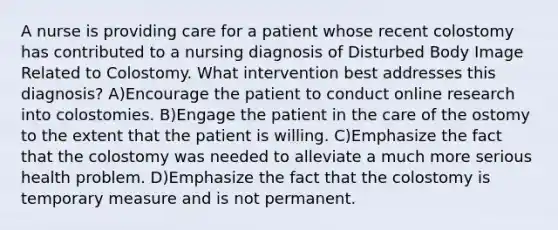 A nurse is providing care for a patient whose recent colostomy has contributed to a nursing diagnosis of Disturbed Body Image Related to Colostomy. What intervention best addresses this diagnosis? A)Encourage the patient to conduct online research into colostomies. B)Engage the patient in the care of the ostomy to the extent that the patient is willing. C)Emphasize the fact that the colostomy was needed to alleviate a much more serious health problem. D)Emphasize the fact that the colostomy is temporary measure and is not permanent.