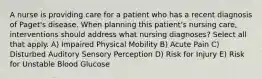 A nurse is providing care for a patient who has a recent diagnosis of Paget's disease. When planning this patient's nursing care, interventions should address what nursing diagnoses? Select all that apply. A) Impaired Physical Mobility B) Acute Pain C) Disturbed Auditory Sensory Perception D) Risk for Injury E) Risk for Unstable Blood Glucose