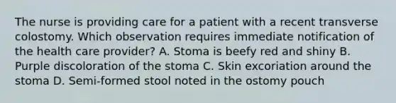 The nurse is providing care for a patient with a recent transverse colostomy. Which observation requires immediate notification of the health care provider? A. Stoma is beefy red and shiny B. Purple discoloration of the stoma C. Skin excoriation around the stoma D. Semi-formed stool noted in the ostomy pouch