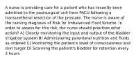 A nurse is providing care for a patient who has recently been admitted to the postsurgical unit from PACU following a transuretheral resection of the prostate. The nurse is aware of the nursing diagnosis of Risk for Imbalanced Fluid Volume. In order to assess for this risk, the nurse should prioritize what action? A) Closely monitoring the input and output of the bladder irrigation system B) Administering parenteral nutrition and fluids as ordered C) Monitoring the patient's level of consciousness and skin turgor D) Scanning the patient's bladder for retention every 2 hours