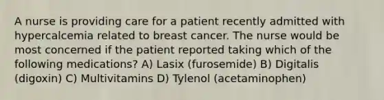 A nurse is providing care for a patient recently admitted with hypercalcemia related to breast cancer. The nurse would be most concerned if the patient reported taking which of the following medications? A) Lasix (furosemide) B) Digitalis (digoxin) C) Multivitamins D) Tylenol (acetaminophen)