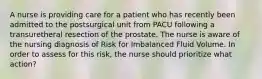 A nurse is providing care for a patient who has recently been admitted to the postsurgical unit from PACU following a transuretheral resection of the prostate. The nurse is aware of the nursing diagnosis of Risk for Imbalanced Fluid Volume. In order to assess for this risk, the nurse should prioritize what action?