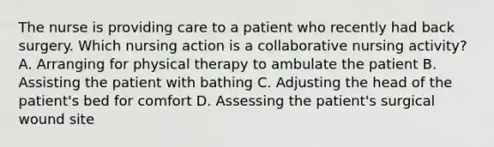 The nurse is providing care to a patient who recently had back surgery. Which nursing action is a collaborative nursing activity? A. Arranging for physical therapy to ambulate the patient B. Assisting the patient with bathing C. Adjusting the head of the patient's bed for comfort D. Assessing the patient's surgical wound site