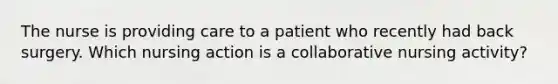 The nurse is providing care to a patient who recently had back surgery. Which nursing action is a collaborative nursing activity?