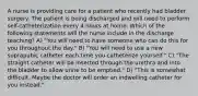 A nurse is providing care for a patient who recently had bladder surgery. The patient is being discharged and will need to perform self-catheterization every 4 hours at home. Which of the following statements will the nurse include in the discharge teaching? A) "You will need to have someone who can do this for you throughout the day." B) "You will need to use a new suprapubic catheter each time you catheterize yourself." C) "The straight catheter will be inserted through the urethra and into the bladder to allow urine to be emptied." D) "This is somewhat difficult. Maybe the doctor will order an indwelling catheter for you instead."