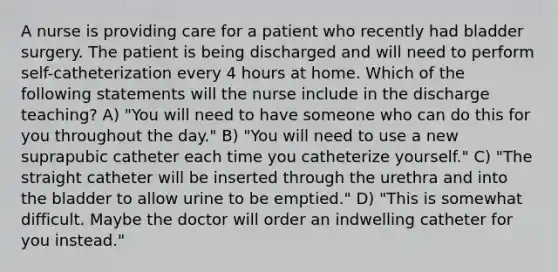 A nurse is providing care for a patient who recently had bladder surgery. The patient is being discharged and will need to perform self-catheterization every 4 hours at home. Which of the following statements will the nurse include in the discharge teaching? A) "You will need to have someone who can do this for you throughout the day." B) "You will need to use a new suprapubic catheter each time you catheterize yourself." C) "The straight catheter will be inserted through the urethra and into the bladder to allow urine to be emptied." D) "This is somewhat difficult. Maybe the doctor will order an indwelling catheter for you instead."