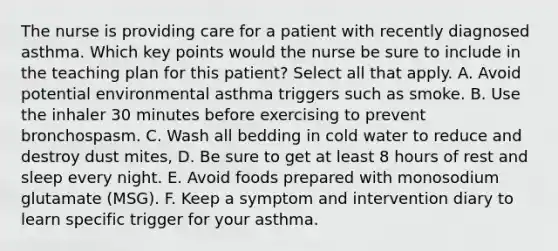 The nurse is providing care for a patient with recently diagnosed asthma. Which key points would the nurse be sure to include in the teaching plan for this patient? Select all that apply. A. Avoid potential environmental asthma triggers such as smoke. B. Use the inhaler 30 minutes before exercising to prevent bronchospasm. C. Wash all bedding in cold water to reduce and destroy dust mites, D. Be sure to get at least 8 hours of rest and sleep every night. E. Avoid foods prepared with monosodium glutamate (MSG). F. Keep a symptom and intervention diary to learn specific trigger for your asthma.