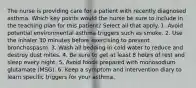 The nurse is providing care for a patient with recently diagnosed asthma. Which key points would the nurse be sure to include in the teaching plan for this patient? Select all that apply. 1. Avoid potential environmental asthma triggers such as smoke. 2. Use the inhaler 30 minutes before exercising to prevent bronchospasm. 3. Wash all bedding in cold water to reduce and destroy dust mites. 4. Be sure to get at least 8 hours of rest and sleep every night. 5. Avoid foods prepared with monosodium glutamate (MSG). 6. Keep a symptom and intervention diary to learn specific triggers for your asthma.