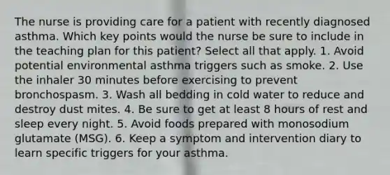 The nurse is providing care for a patient with recently diagnosed asthma. Which key points would the nurse be sure to include in the teaching plan for this patient? Select all that apply. 1. Avoid potential environmental asthma triggers such as smoke. 2. Use the inhaler 30 minutes before exercising to prevent bronchospasm. 3. Wash all bedding in cold water to reduce and destroy dust mites. 4. Be sure to get at least 8 hours of rest and sleep every night. 5. Avoid foods prepared with monosodium glutamate (MSG). 6. Keep a symptom and intervention diary to learn specific triggers for your asthma.