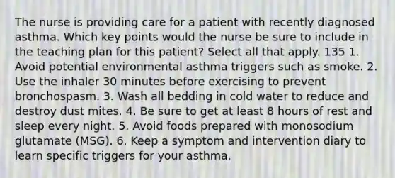 The nurse is providing care for a patient with recently diagnosed asthma. Which key points would the nurse be sure to include in the teaching plan for this patient? Select all that apply. 135 1. Avoid potential environmental asthma triggers such as smoke. 2. Use the inhaler 30 minutes before exercising to prevent bronchospasm. 3. Wash all bedding in cold water to reduce and destroy dust mites. 4. Be sure to get at least 8 hours of rest and sleep every night. 5. Avoid foods prepared with monosodium glutamate (MSG). 6. Keep a symptom and intervention diary to learn specific triggers for your asthma.