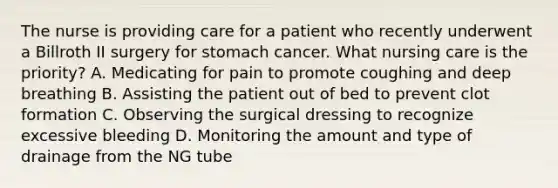 The nurse is providing care for a patient who recently underwent a Billroth II surgery for stomach cancer. What nursing care is the priority? A. Medicating for pain to promote coughing and deep breathing B. Assisting the patient out of bed to prevent clot formation C. Observing the surgical dressing to recognize excessive bleeding D. Monitoring the amount and type of drainage from the NG tube