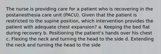 The nurse is providing care for a patient who is recovering in the postanesthesia care unit (PACU). Given that the patient is restricted to the supine position, which intervention provides the patient with adequate chest expansion? a. Keeping the bed flat during recovery b. Positioning the patient's hands over his chest c. Flexing the neck and turning the head to the side d. Extending the neck and turning the head to the side