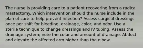 The nurse is providing care to a patient recovering from a radical mastectomy. Which intervention should the nurse include in the plan of care to help prevent infection? Assess surgical dressings once per shift for bleeding, drainage, color, and odor. Use a sterile technique to change dressings and IV tubing. Assess the drainage system; note the color and amount of drainage. Abduct and elevate the affected arm higher than the elbow.