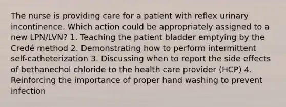 The nurse is providing care for a patient with reflex urinary incontinence. Which action could be appropriately assigned to a new LPN/LVN? 1. Teaching the patient bladder emptying by the Credé method 2. Demonstrating how to perform intermittent self-catheterization 3. Discussing when to report the side effects of bethanechol chloride to the health care provider (HCP) 4. Reinforcing the importance of proper hand washing to prevent infection