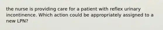 the nurse is providing care for a patient with reflex urinary incontinence. Which action could be appropriately assigned to a new LPN?