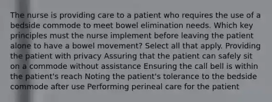 The nurse is providing care to a patient who requires the use of a bedside commode to meet bowel elimination needs. Which key principles must the nurse implement before leaving the patient alone to have a bowel movement? Select all that apply. Providing the patient with privacy Assuring that the patient can safely sit on a commode without assistance Ensuring the call bell is within the patient's reach Noting the patient's tolerance to the bedside commode after use Performing perineal care for the patient