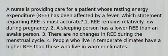 A nurse is providing care for a patient whose resting energy expenditure (REE) has been affected by a fever. Which statement regarding REE is most accurate? 1. REE remains relatively low during pregnancy. 2. A sleeping person has a lower REE than an awake person. 3. There are no changes in REE during the menstrual cycle. 4. People who live in temperate climates have a higher REE than those who live in warmer climates.