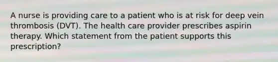 A nurse is providing care to a patient who is at risk for deep vein thrombosis (DVT). The health care provider prescribes aspirin therapy. Which statement from the patient supports this prescription?