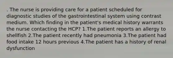 . The nurse is providing care for a patient scheduled for diagnostic studies of the gastrointestinal system using contrast medium. Which finding in the patient's medical history warrants the nurse contacting the HCP? 1.The patient reports an allergy to shellfish 2.The patient recently had pneumonia 3.The patient had food intake 12 hours previous 4.The patient has a history of renal dysfunction