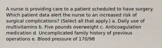 A nurse is providing care to a patient scheduled to have surgery. Which patient data alert the nurse to an increased risk of surgical complications? (Select all that apply.) a. Daily use of multivitamins b. Five pounds overweight c. Anticoagulation medication d. Uncomplicated family history of previous operations e. Blood pressure of 170/98