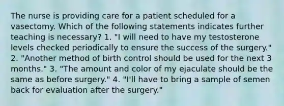 The nurse is providing care for a patient scheduled for a vasectomy. Which of the following statements indicates further teaching is necessary? 1. "I will need to have my testosterone levels checked periodically to ensure the success of the surgery." 2. "Another method of birth control should be used for the next 3 months." 3. "The amount and color of my ejaculate should be the same as before surgery." 4. "I'll have to bring a sample of semen back for evaluation after the surgery."