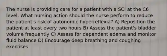 The nurse is providing care for a patient with a SCI at the C6 level. What nursing action should the nurse perform to reduce the patient's risk of autonomic hyperreflexia? A) Reposition the patient at least every two hours B) Assess the patient's bladder volume frequently C) Assess for dependent edema and monitor fluid balance D) Encourage deep breathing and coughing exercises