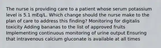 The nurse is providing care to a patient whose serum potassium level is 5.1 mEq/L. Which change should the nurse make to the plan of care to address this finding? Monitoring for digitalis toxicity Adding bananas to the list of approved fruits Implementing continuous monitoring of urine output Ensuring that intravenous calcium gluconate is available at all times