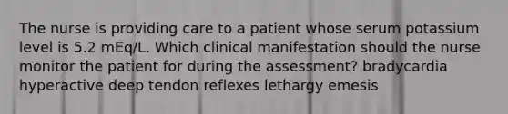 The nurse is providing care to a patient whose serum potassium level is 5.2 mEq/L. Which clinical manifestation should the nurse monitor the patient for during the assessment? bradycardia hyperactive deep tendon reflexes lethargy emesis