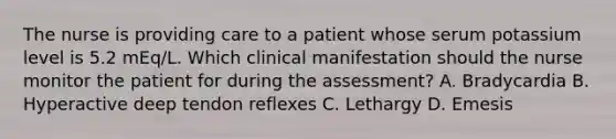 The nurse is providing care to a patient whose serum potassium level is 5.2 mEq/L. Which clinical manifestation should the nurse monitor the patient for during the assessment? A. Bradycardia B. Hyperactive deep tendon reflexes C. Lethargy D. Emesis