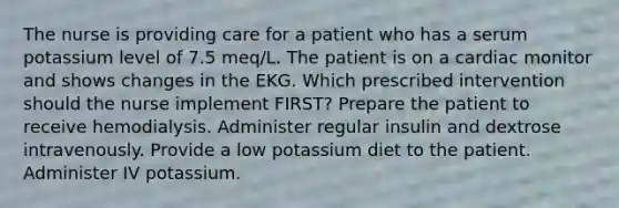 The nurse is providing care for a patient who has a serum potassium level of 7.5 meq/L. The patient is on a cardiac monitor and shows changes in the EKG. Which prescribed intervention should the nurse implement FIRST? Prepare the patient to receive hemodialysis. Administer regular insulin and dextrose intravenously. Provide a low potassium diet to the patient. Administer IV potassium.