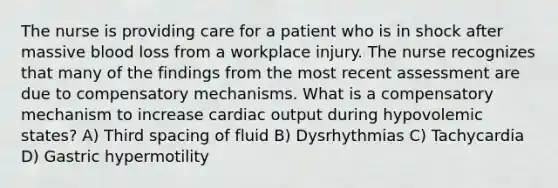 The nurse is providing care for a patient who is in shock after massive blood loss from a workplace injury. The nurse recognizes that many of the findings from the most recent assessment are due to compensatory mechanisms. What is a compensatory mechanism to increase cardiac output during hypovolemic states? A) Third spacing of fluid B) Dysrhythmias C) Tachycardia D) Gastric hypermotility