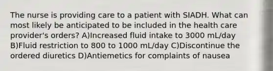 The nurse is providing care to a patient with SIADH. What can most likely be anticipated to be included in the health care provider's orders? A)Increased fluid intake to 3000 mL/day B)Fluid restriction to 800 to 1000 mL/day C)Discontinue the ordered diuretics D)Antiemetics for complaints of nausea