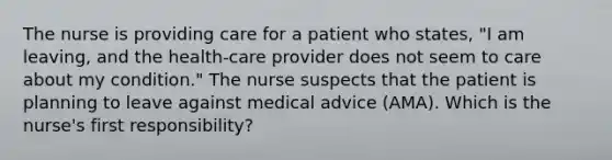 The nurse is providing care for a patient who states, "I am leaving, and the health-care provider does not seem to care about my condition." The nurse suspects that the patient is planning to leave against medical advice (AMA). Which is the nurse's first responsibility?