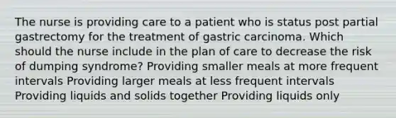 The nurse is providing care to a patient who is status post partial gastrectomy for the treatment of gastric carcinoma. Which should the nurse include in the plan of care to decrease the risk of dumping syndrome? Providing smaller meals at more frequent intervals Providing larger meals at less frequent intervals Providing liquids and solids together Providing liquids only