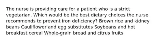 The nurse is providing care for a patient who is a strict vegetarian. Which would be the best dietary choices the nurse recommends to prevent iron deficiency? Brown rice and kidney beans Cauliflower and egg substitutes Soybeans and hot breakfast cereal Whole-grain bread and citrus fruits