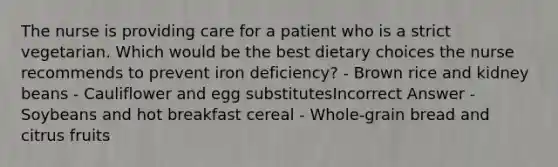 The nurse is providing care for a patient who is a strict vegetarian. Which would be the best dietary choices the nurse recommends to prevent iron deficiency? - Brown rice and kidney beans - Cauliflower and egg substitutesIncorrect Answer - Soybeans and hot breakfast cereal - Whole-grain bread and citrus fruits