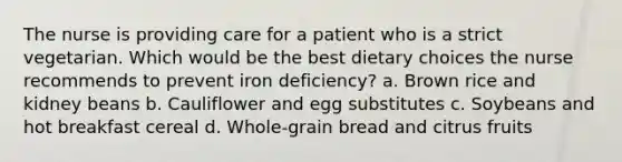 The nurse is providing care for a patient who is a strict vegetarian. Which would be the best dietary choices the nurse recommends to prevent iron deficiency? a. Brown rice and kidney beans b. Cauliflower and egg substitutes c. Soybeans and hot breakfast cereal d. Whole-grain bread and citrus fruits