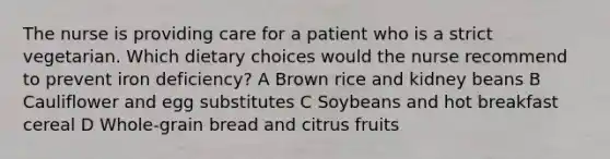 The nurse is providing care for a patient who is a strict vegetarian. Which dietary choices would the nurse recommend to prevent iron deficiency? A Brown rice and kidney beans B Cauliflower and egg substitutes C Soybeans and hot breakfast cereal D Whole-grain bread and citrus fruits