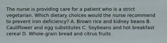 The nurse is providing care for a patient who is a strict vegetarian. Which dietary choices would the nurse recommend to prevent iron deficiency? A. Brown rice and kidney beans B. Cauliflower and egg substitutes C. Soybeans and hot breakfast cereal D. Whole-grain bread and citrus fruits