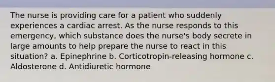 The nurse is providing care for a patient who suddenly experiences a cardiac arrest. As the nurse responds to this emergency, which substance does the nurse's body secrete in large amounts to help prepare the nurse to react in this situation? a. Epinephrine b. Corticotropin-releasing hormone c. Aldosterone d. Antidiuretic hormone