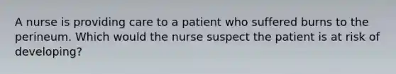 A nurse is providing care to a patient who suffered burns to the perineum. Which would the nurse suspect the patient is at risk of developing?