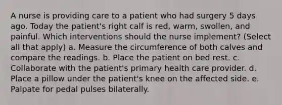 A nurse is providing care to a patient who had surgery 5 days ago. Today the patient's right calf is red, warm, swollen, and painful. Which interventions should the nurse implement? (Select all that apply) a. Measure the circumference of both calves and compare the readings. b. Place the patient on bed rest. c. Collaborate with the patient's primary health care provider. d. Place a pillow under the patient's knee on the affected side. e. Palpate for pedal pulses bilaterally.