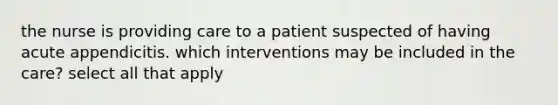 the nurse is providing care to a patient suspected of having acute appendicitis. which interventions may be included in the care? select all that apply