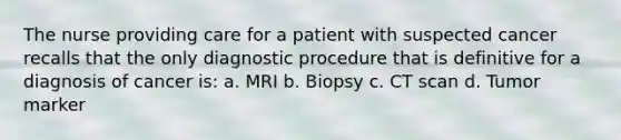 The nurse providing care for a patient with suspected cancer recalls that the only diagnostic procedure that is definitive for a diagnosis of cancer is: a. MRI b. Biopsy c. CT scan d. Tumor marker