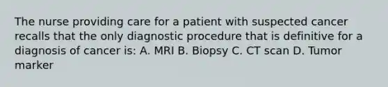 The nurse providing care for a patient with suspected cancer recalls that the only diagnostic procedure that is definitive for a diagnosis of cancer is: A. MRI B. Biopsy C. CT scan D. Tumor marker