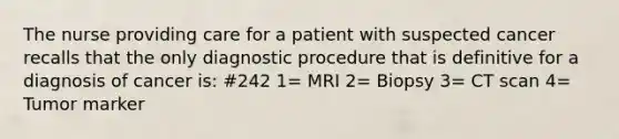 The nurse providing care for a patient with suspected cancer recalls that the only diagnostic procedure that is definitive for a diagnosis of cancer is: #242 1= MRI 2= Biopsy 3= CT scan 4= Tumor marker