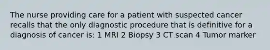 The nurse providing care for a patient with suspected cancer recalls that the only diagnostic procedure that is definitive for a diagnosis of cancer is: 1 MRI 2 Biopsy 3 CT scan 4 Tumor marker