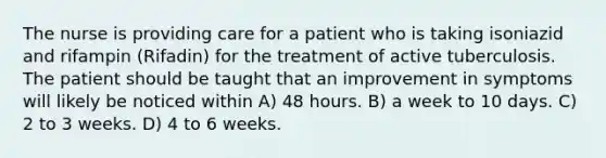 The nurse is providing care for a patient who is taking isoniazid and rifampin (Rifadin) for the treatment of active tuberculosis. The patient should be taught that an improvement in symptoms will likely be noticed within A) 48 hours. B) a week to 10 days. C) 2 to 3 weeks. D) 4 to 6 weeks.