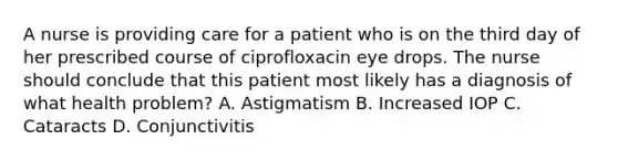 A nurse is providing care for a patient who is on the third day of her prescribed course of ciprofloxacin eye drops. The nurse should conclude that this patient most likely has a diagnosis of what health problem? A. Astigmatism B. Increased IOP C. Cataracts D. Conjunctivitis